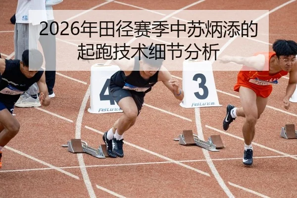 2026年田径赛季中苏炳添的起跑技术细节分析