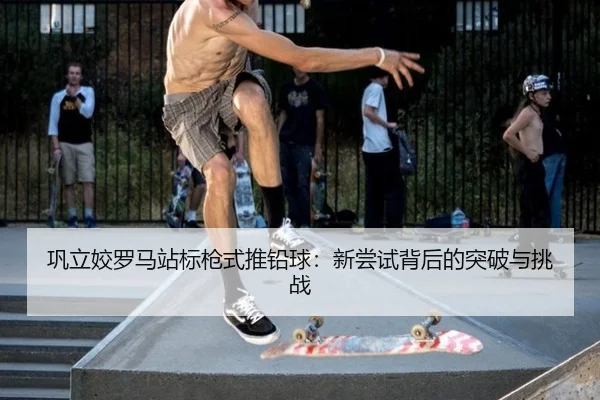 巩立姣罗马站标枪式推铅球：新尝试背后的突破与挑战