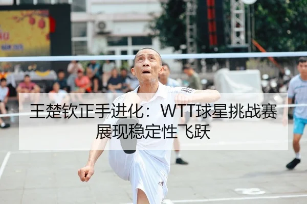 王楚钦正手进化：WTT球星挑战赛展现稳定性飞跃