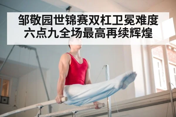 邹敬园世锦赛双杠卫冕难度六点九全场最高再续辉煌